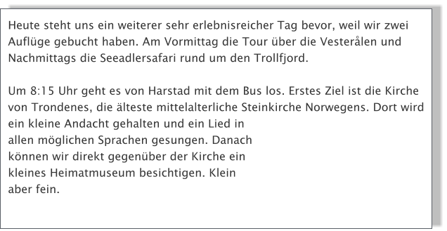 Heute steht uns ein weiterer sehr erlebnisreicher Tag bevor, weil wir zwei Auflge gebucht haben. Am Vormittag die Tour ber die Vesterlen und Nachmittags die Seeadlersafari rund um den Trollfjord. Um 8:15 Uhr geht es von Harstad mit dem Bus los. Erstes Ziel ist die Kirche  von Trondenes, die lteste mittelalterliche Steinkirche Norwegens. Dort wird ein kleine Andacht gehalten und ein Lied in allen mglichen Sprachen gesungen. Danach knnen wir direkt gegenber der Kirche ein kleines Heimatmuseum besichtigen. Klein aber fein.
